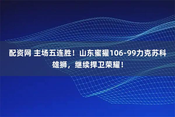 配资网 主场五连胜！山东蜜獾106-99力克苏科雄狮，继续捍卫荣耀！