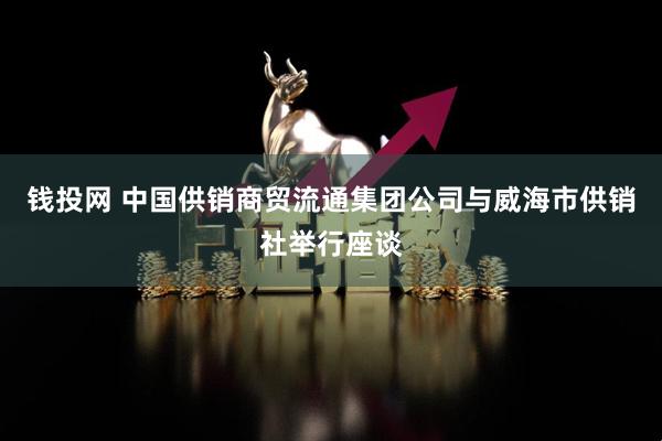 钱投网 中国供销商贸流通集团公司与威海市供销社举行座谈