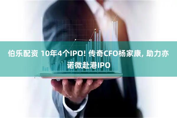 伯乐配资 10年4个IPO! 传奇CFO杨家康, 助力亦诺微赴港IPO