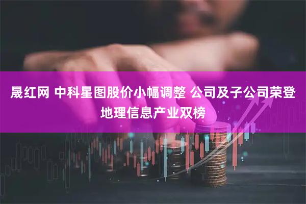 晟红网 中科星图股价小幅调整 公司及子公司荣登地理信息产业双榜