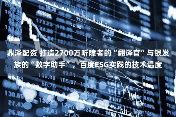 鼎泽配资 打造2700万听障者的“翻译官”与银发族的“数字助手”，百度ESG实践的技术温度