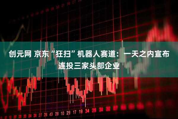 创元网 京东“狂扫”机器人赛道:一天之内宣布连投三家头部企业