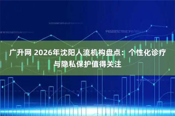 广升网 2026年沈阳人流机构盘点：个性化诊疗与隐私保护值得关注