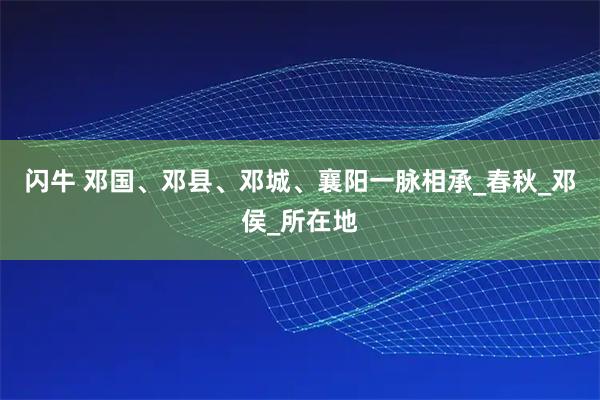 闪牛 邓国、邓县、邓城、襄阳一脉相承_春秋_邓侯_所在地