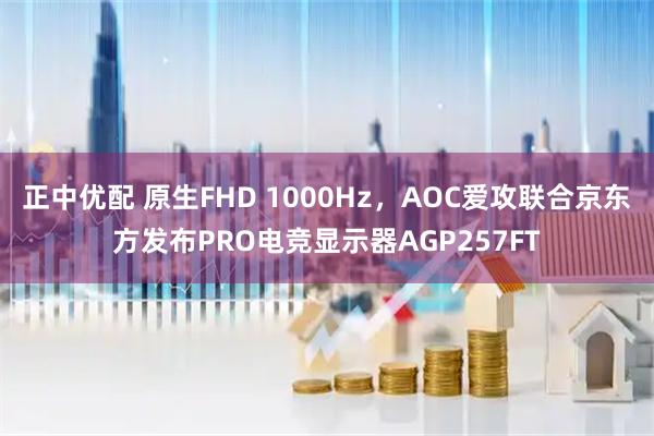正中优配 原生FHD 1000Hz，AOC爱攻联合京东方发布PRO电竞显示器AGP257FT