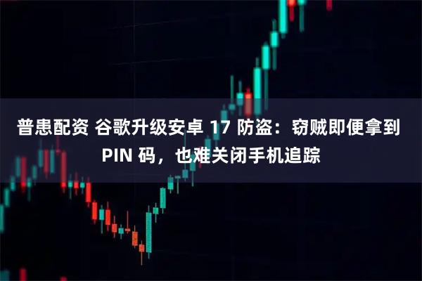 普患配资 谷歌升级安卓 17 防盗:窃贼即便拿到 PIN 码,也难关闭手机追踪