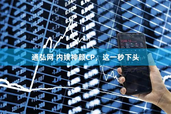 通弘网 内娱神颜CP,这一秒下头