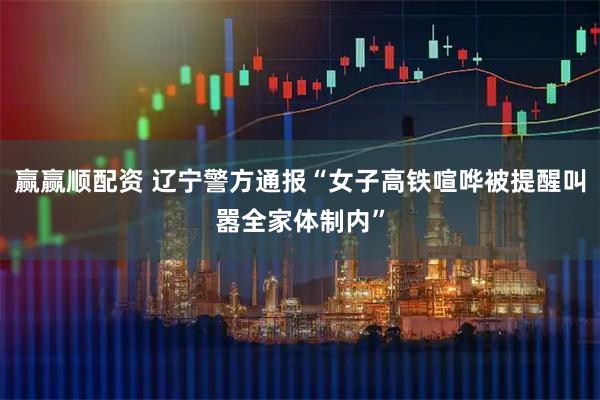 赢赢顺配资 辽宁警方通报“女子高铁喧哗被提醒叫嚣全家体制内”