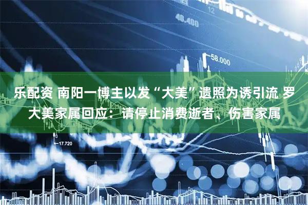 乐配资 南阳一博主以发“大美”遗照为诱引流 罗大美家属回应：请停止消费逝者、伤害家属