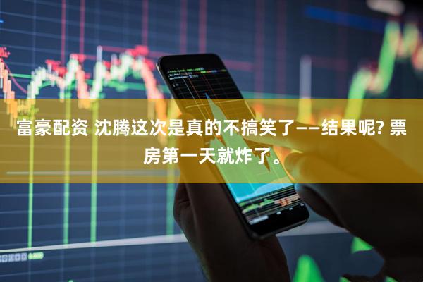 富豪配资 沈腾这次是真的不搞笑了——结果呢? 票房第一天就炸了。