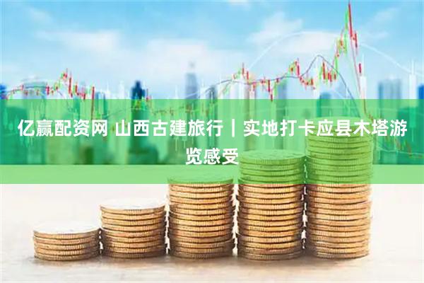 亿赢配资网 山西古建旅行｜实地打卡应县木塔游览感受