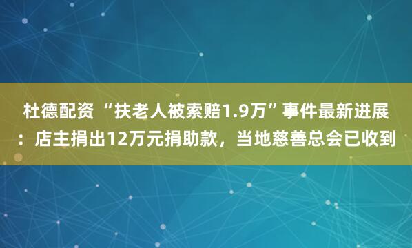 杜德配资 “扶老人被索赔1.9万”事件最新进展：店主捐出12万元捐助款，当地慈善总会已收到