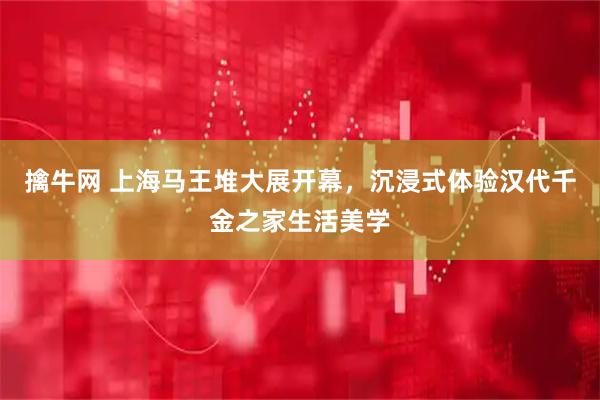 擒牛网 上海马王堆大展开幕,沉浸式体验汉代千金之家生活美学